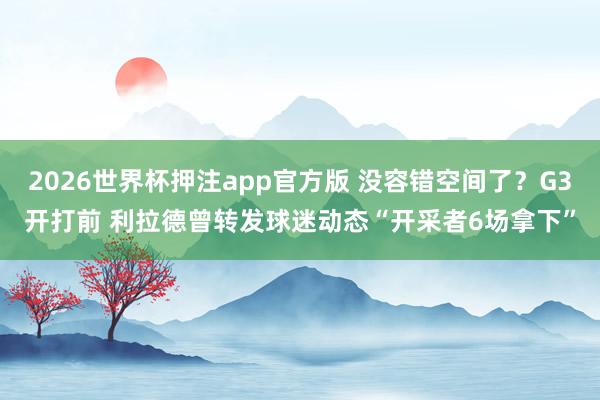2026世界杯押注app官方版 没容错空间了？G3开打前 利拉德曾转发球迷动态“开采者6场拿下”