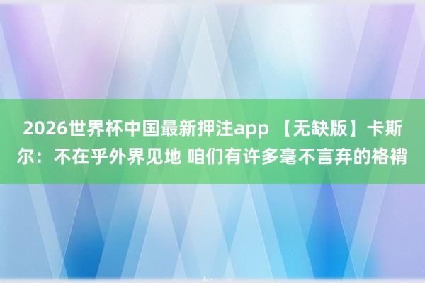 2026世界杯中国最新押注app 【无缺版】卡斯尔：不在乎外界见地 咱们有许多毫不言弃的袼褙