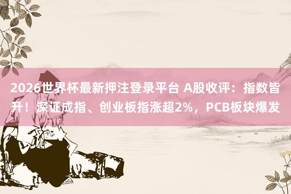 2026世界杯最新押注登录平台 A股收评：指数皆升！深证成指、创业板指涨超2%，PCB板块爆发