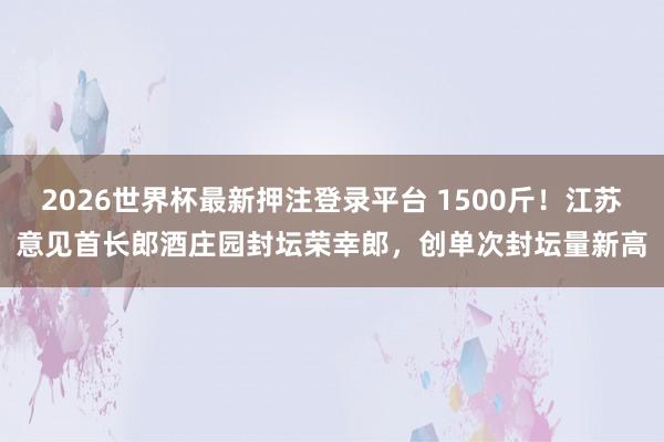 2026世界杯最新押注登录平台 1500斤！江苏意见首长郎酒庄园封坛荣幸郎，创单次封坛量新高