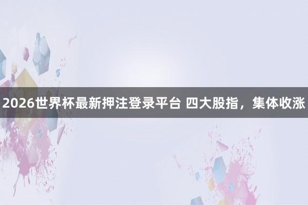 2026世界杯最新押注登录平台 四大股指，集体收涨