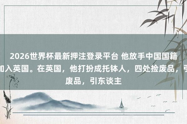2026世界杯最新押注登录平台 他放手中国国籍，回顾加入英国。在英国，他打扮成托钵人，四处捡废品，引东谈主