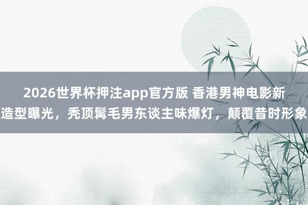 2026世界杯押注app官方版 香港男神电影新造型曝光，秃顶髯毛男东谈主味爆灯，颠覆昔时形象
