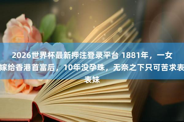 2026世界杯最新押注登录平台 1881年，一女子嫁给香港首富后，10年没孕珠，无奈之下只可苦求表妹