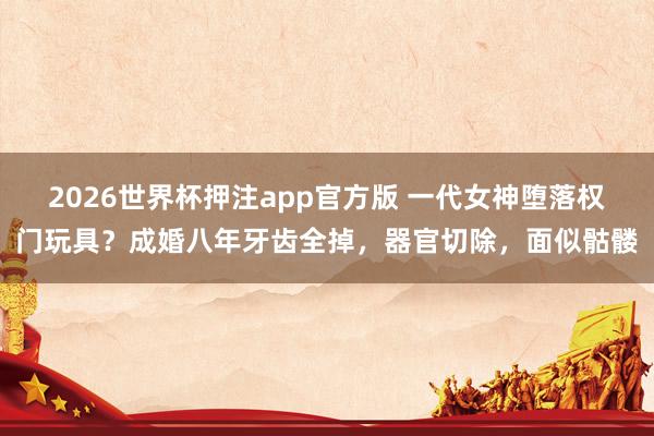 2026世界杯押注app官方版 一代女神堕落权门玩具？成婚八年牙齿全掉，器官切除，面似骷髅