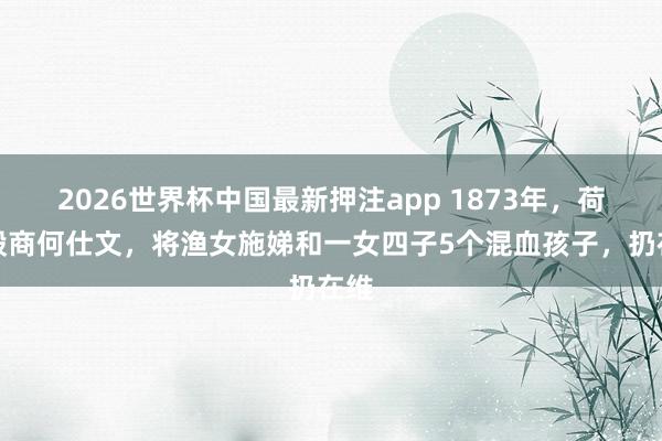 2026世界杯中国最新押注app 1873年，荷兰殷商何仕文，将渔女施娣和一女四子5个混血孩子，扔在维