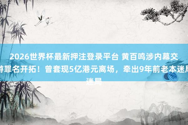 2026世界杯最新押注登录平台 黄百鸣涉内幕交游罪名开拓！曾套现5亿港元离场，牵出9年前老本迷局
