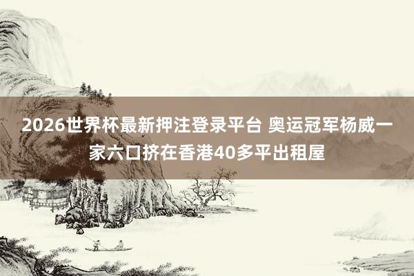 2026世界杯最新押注登录平台 奥运冠军杨威一家六口挤在香港40多平出租屋