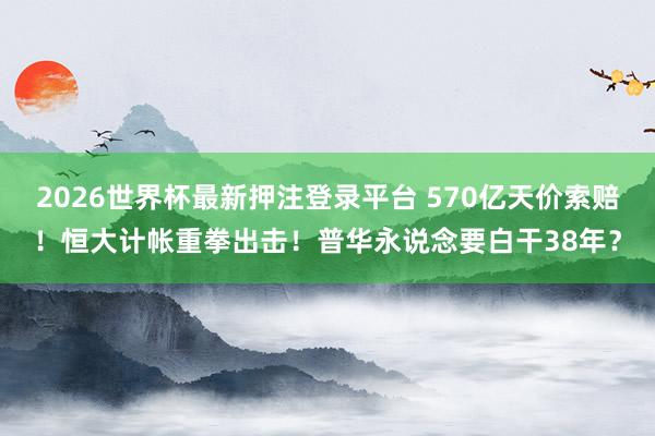2026世界杯最新押注登录平台 570亿天价索赔！恒大计帐重拳出击！普华永说念要白干38年？