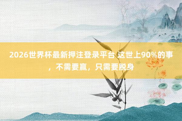 2026世界杯最新押注登录平台 这世上90%的事，不需要赢，只需要脱身
