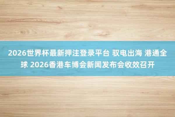 2026世界杯最新押注登录平台 驭电出海 港通全球 2026香港车博会新闻发布会收效召开