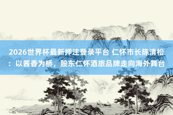 2026世界杯最新押注登录平台 仁怀市长陈清松：以酱香为桥，股东仁怀酒旅品牌走向海外舞台