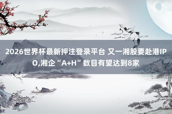 2026世界杯最新押注登录平台 又一湘股要赴港IPO,湘企“A+H”数目有望达到8家