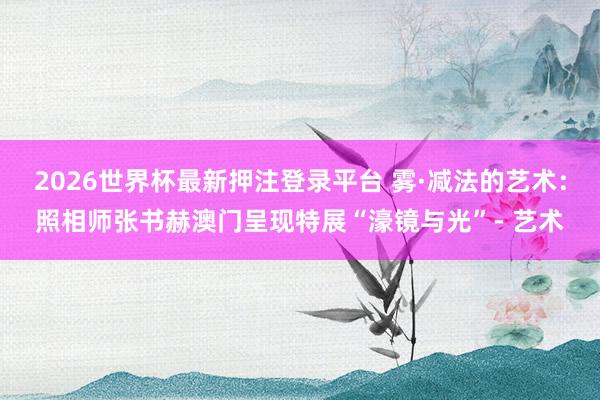 2026世界杯最新押注登录平台 雾·减法的艺术：照相师张书赫澳门呈现特展“濠镜与光”- 艺术