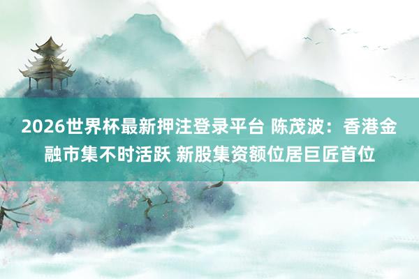 2026世界杯最新押注登录平台 陈茂波：香港金融市集不时活跃 新股集资额位居巨匠首位
