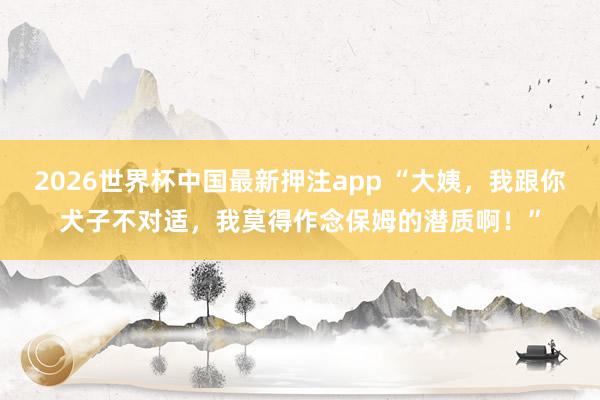 2026世界杯中国最新押注app “大姨，我跟你犬子不对适，我莫得作念保姆的潜质啊！”
