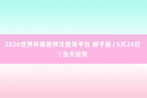 2026世界杯最新押注登录平台 狮子座 | 5月24日 | 当天运势