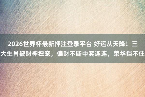 2026世界杯最新押注登录平台 好运从天降!三大生肖被财神独宠,偏财不断中奖连连,荣华挡不住