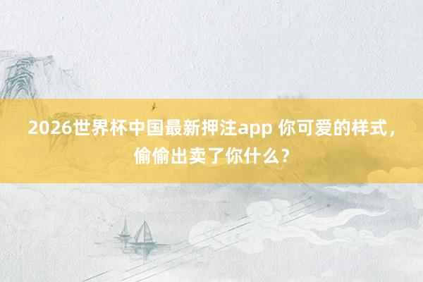 2026世界杯中国最新押注app 你可爱的样式，偷偷出卖了你什么？