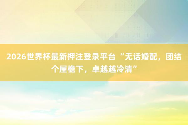 2026世界杯最新押注登录平台 “无话婚配，团结个屋檐下，卓越越冷清”