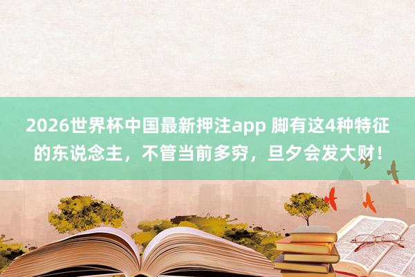 2026世界杯中国最新押注app 脚有这4种特征的东说念主，不管当前多穷，旦夕会发大财！