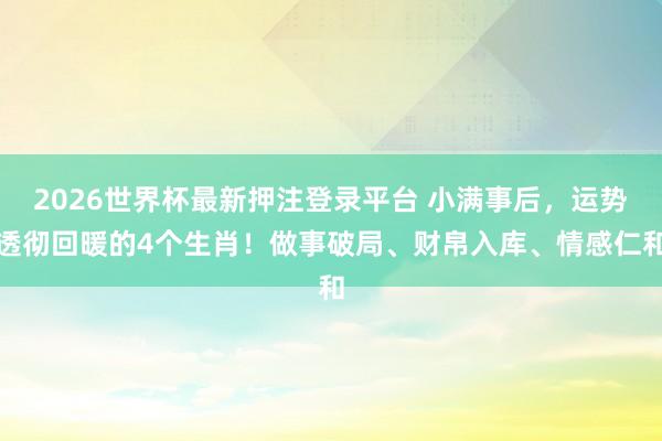 2026世界杯最新押注登录平台 小满事后，运势透彻回暖的4个生肖！做事破局、财帛入库、情感仁和