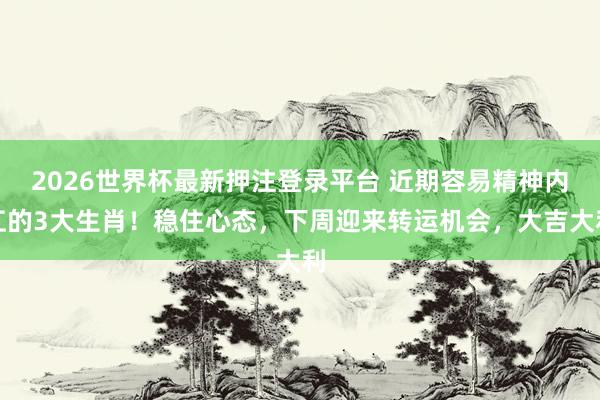 2026世界杯最新押注登录平台 近期容易精神内讧的3大生肖！稳住心态，下周迎来转运机会，大吉大利