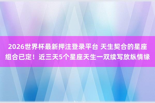 2026世界杯最新押注登录平台 天生契合的星座组合已定！近三天5个星座天生一双续写放纵情缘