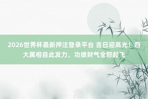 2026世界杯最新押注登录平台 吉日迎高光!四大属相自此发力,功绩财气全部起飞