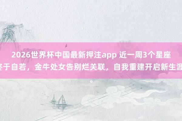2026世界杯中国最新押注app 近一周3个星座终于自若，金牛处女告别烂关联，自我重建开启新生涯。