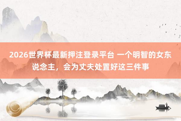 2026世界杯最新押注登录平台 一个明智的女东说念主，会为丈夫处置好这三件事