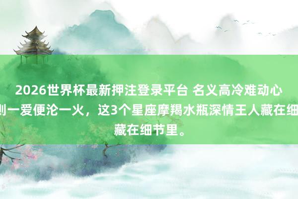 2026世界杯最新押注登录平台 名义高冷难动心，实则一爱便沦一火，这3个星座摩羯水瓶深情王人藏在细节里。