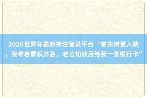 2026世界杯最新押注登录平台 “前夫病重入院，我拿着累积济急，老公知谈后给我一张银行卡”