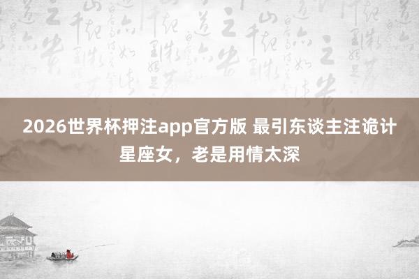 2026世界杯押注app官方版 最引东谈主注诡计星座女，老是用情太深