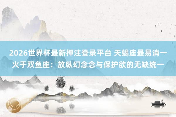 2026世界杯最新押注登录平台 天蝎座最易消一火于双鱼座：放纵幻念念与保护欲的无缺统一