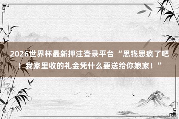 2026世界杯最新押注登录平台 “思钱思疯了吧！我家里收的礼金凭什么要送给你娘家！”