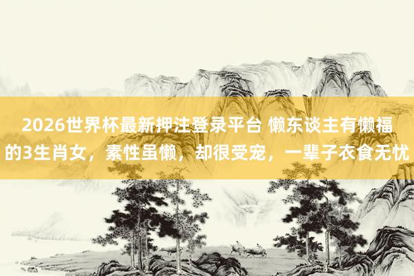2026世界杯最新押注登录平台 懒东谈主有懒福的3生肖女，素性虽懒，却很受宠，一辈子衣食无忧