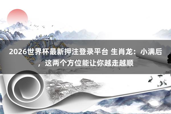 2026世界杯最新押注登录平台 生肖龙：小满后，这两个方位能让你越走越顺