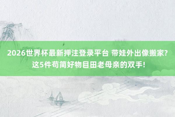 2026世界杯最新押注登录平台 带娃外出像搬家? 这5件苟简好物目田老母亲的双手!