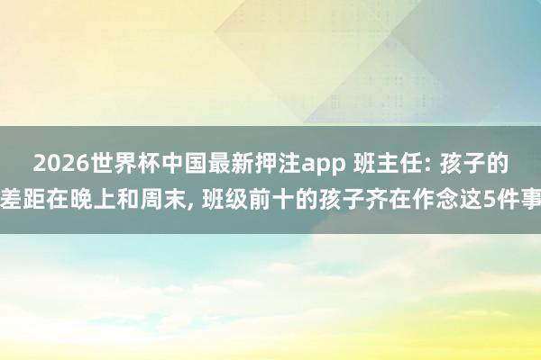 2026世界杯中国最新押注app 班主任: 孩子的差距在晚上和周末， 班级前十的孩子齐在作念这5件事