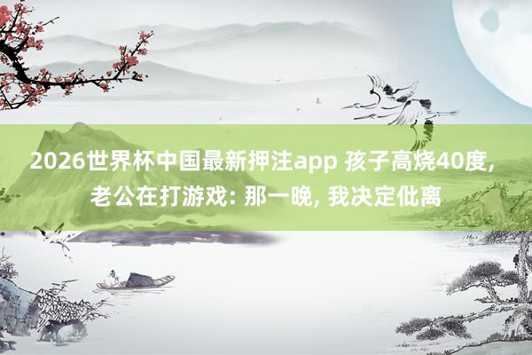 2026世界杯中国最新押注app 孩子高烧40度， 老公在打游戏: 那一晚， 我决定仳离