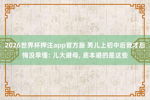 2026世界杯押注app官方版 男儿上初中后我才后悔没早懂: 儿大避母， 底本避的是这些