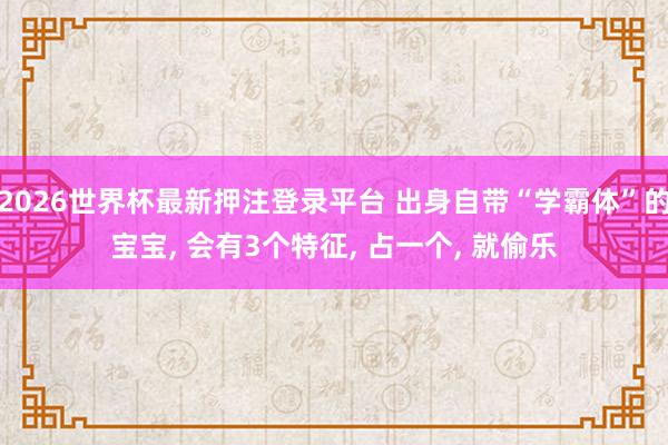 2026世界杯最新押注登录平台 出身自带“学霸体”的宝宝， 会有3个特征， 占一个， 就偷乐