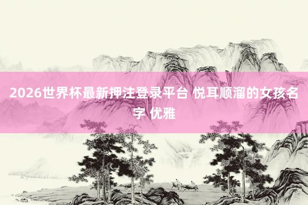 2026世界杯最新押注登录平台 悦耳顺溜的女孩名字 优雅