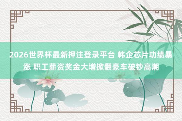 2026世界杯最新押注登录平台 韩企芯片功绩暴涨 职工薪资奖金大增掀翻豪车破钞高潮