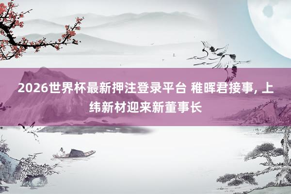 2026世界杯最新押注登录平台 稚晖君接事， 上纬新材迎来新董事长