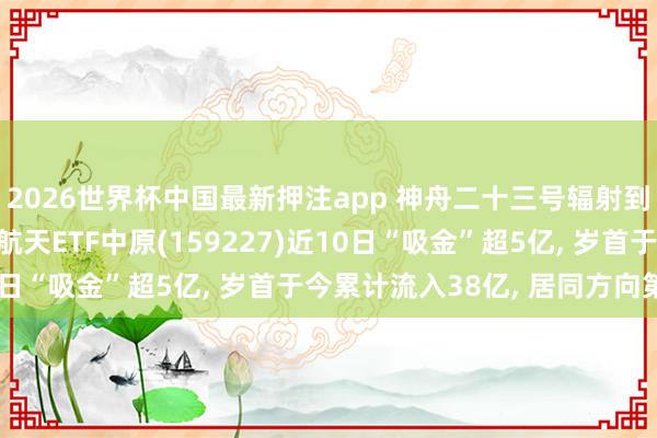 2026世界杯中国最新押注app 神舟二十三号辐射到手! 鸿沟最大的航空航天ETF中原(159227)近10日“吸金”超5亿， 岁首于今累计流入38亿， 居同方向第一