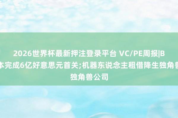 2026世界杯最新押注登录平台 VC/PE周报|BAI老本完成6亿好意思元首关;机器东说念主租借降生独角兽公司