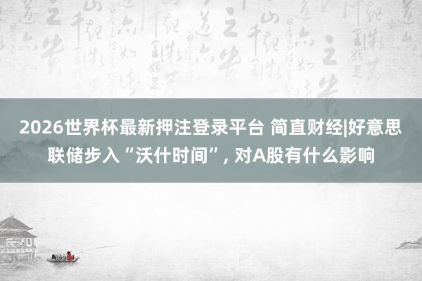 2026世界杯最新押注登录平台 简直财经|好意思联储步入“沃什时间”， 对A股有什么影响