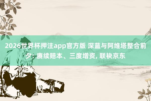 2026世界杯押注app官方版 深蓝与阿维塔整合前夕: 赓续赔本、三度增资， 联袂京东